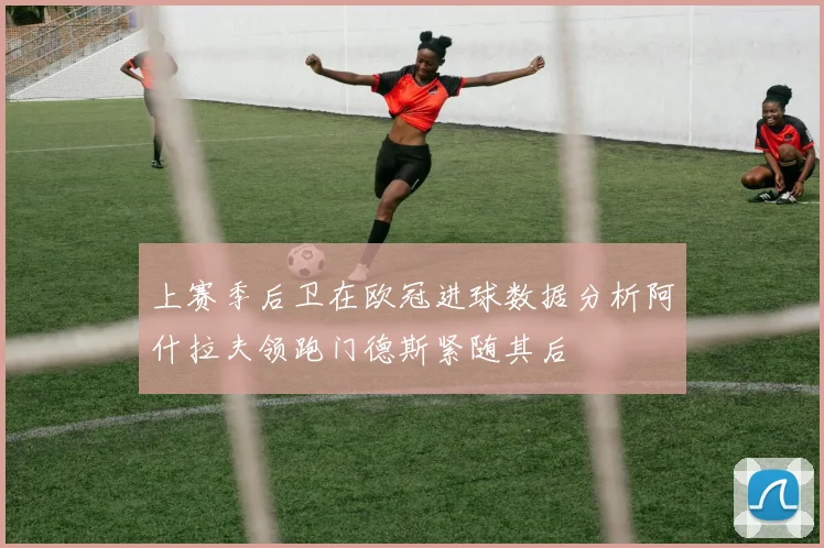 上赛季后卫在欧冠进球数据分析阿什拉夫领跑门德斯紧随其后