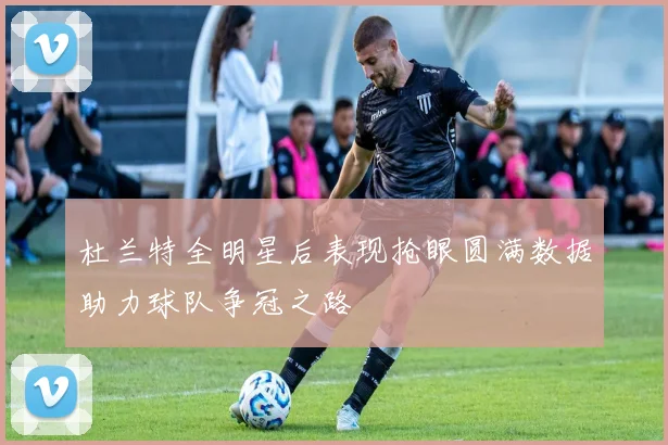 杜兰特全明星后表现抢眼圆满数据助力球队争冠之路