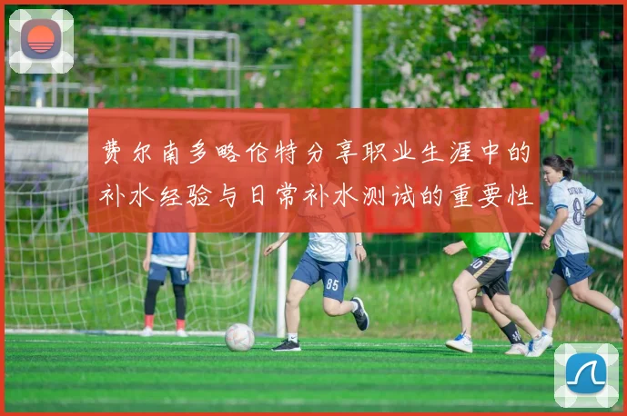费尔南多略伦特分享职业生涯中的补水经验与日常补水测试的重要性