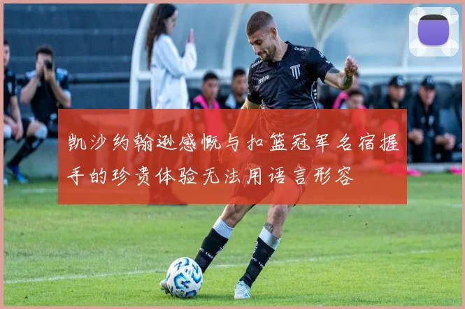 凯沙约翰逊感慨与扣篮冠军名宿握手的珍贵体验无法用语言形容