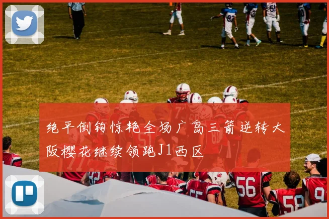 绝平倒钩惊艳全场广岛三箭逆转大阪樱花继续领跑J1西区