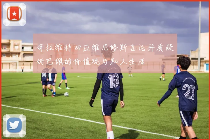 奇拉维特回应维尼修斯言论并质疑姆巴佩的价值观与私人生活