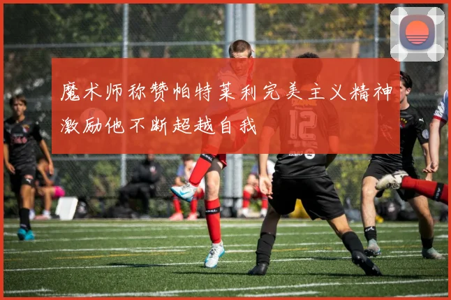 魔术师称赞帕特莱利完美主义精神激励他不断超越自我