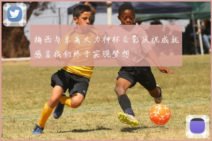 梅西与乐高大力神杯合影庆祝成就感言我们终于实现梦想