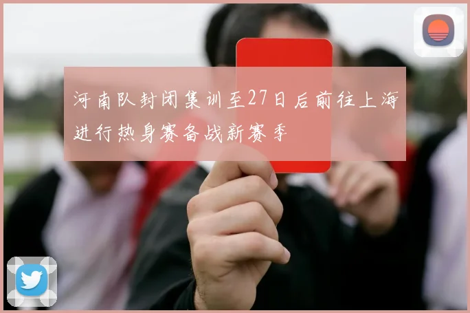 河南队封闭集训至27日后前往上海进行热身赛备战新赛季